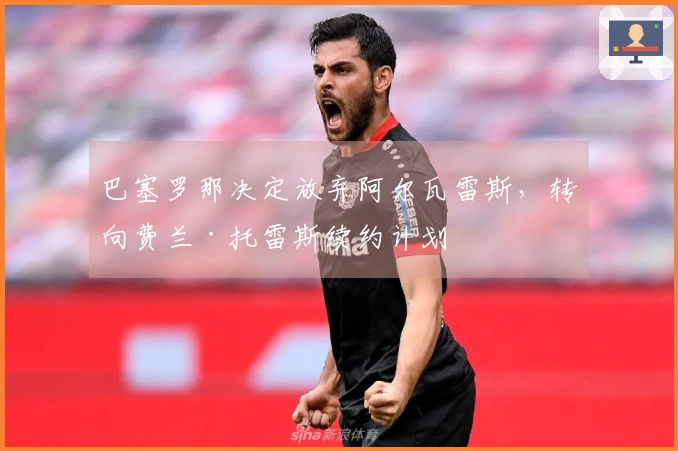 巴塞罗那决定放弃阿尔瓦雷斯，转向费兰·托雷斯续约计划
