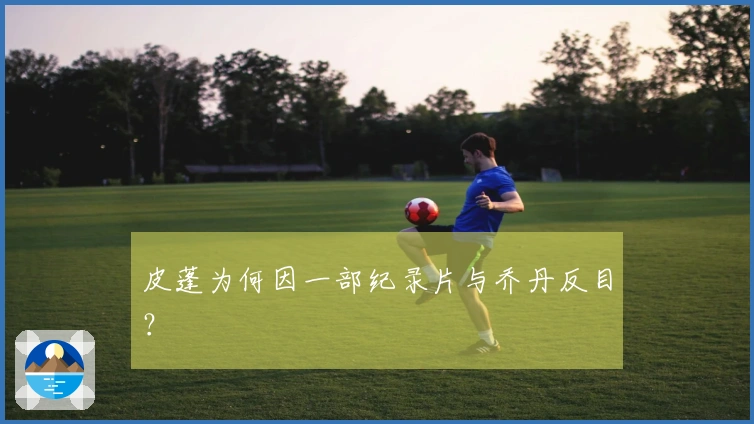 皮蓬为何因一部纪录片与乔丹反目？